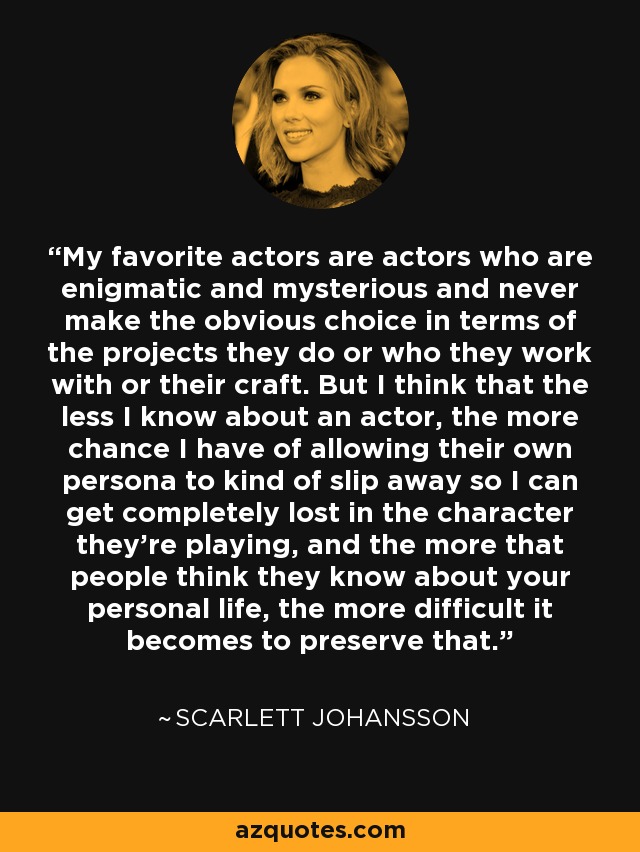 My favorite actors are actors who are enigmatic and mysterious and never make the obvious choice in terms of the projects they do or who they work with or their craft. But I think that the less I know about an actor, the more chance I have of allowing their own persona to kind of slip away so I can get completely lost in the character they're playing, and the more that people think they know about your personal life, the more difficult it becomes to preserve that. - Scarlett Johansson