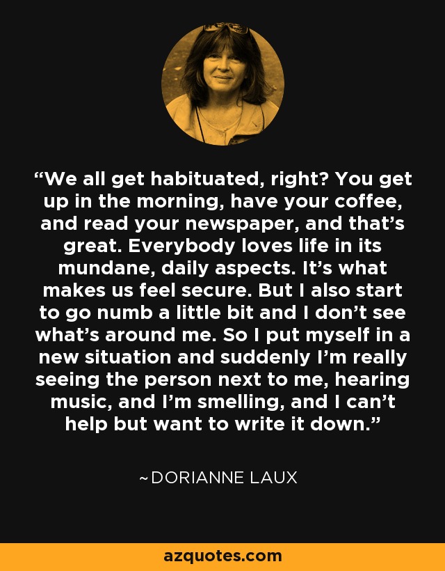 We all get habituated, right? You get up in the morning, have your coffee, and read your newspaper, and that’s great. Everybody loves life in its mundane, daily aspects. It’s what makes us feel secure. But I also start to go numb a little bit and I don’t see what’s around me. So I put myself in a new situation and suddenly I’m really seeing the person next to me, hearing music, and I’m smelling, and I can’t help but want to write it down. - Dorianne Laux