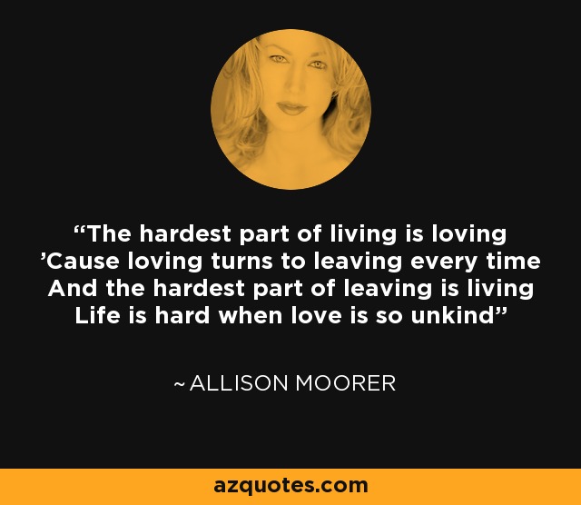 The hardest part of living is loving 'Cause loving turns to leaving every time And the hardest part of leaving is living Life is hard when love is so unkind - Allison Moorer