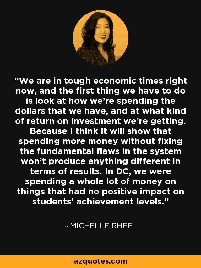 We are in tough economic times right now, and the first thing we have to do is look at how we're spending the dollars that we have, and at what kind of return on investment we're getting. Because I think it will show that spending more money without fixing the fundamental flaws in the system won't produce anything different in terms of results. In DC, we were spending a whole lot of money on things that had no positive impact on students' achievement levels. - Michelle Rhee