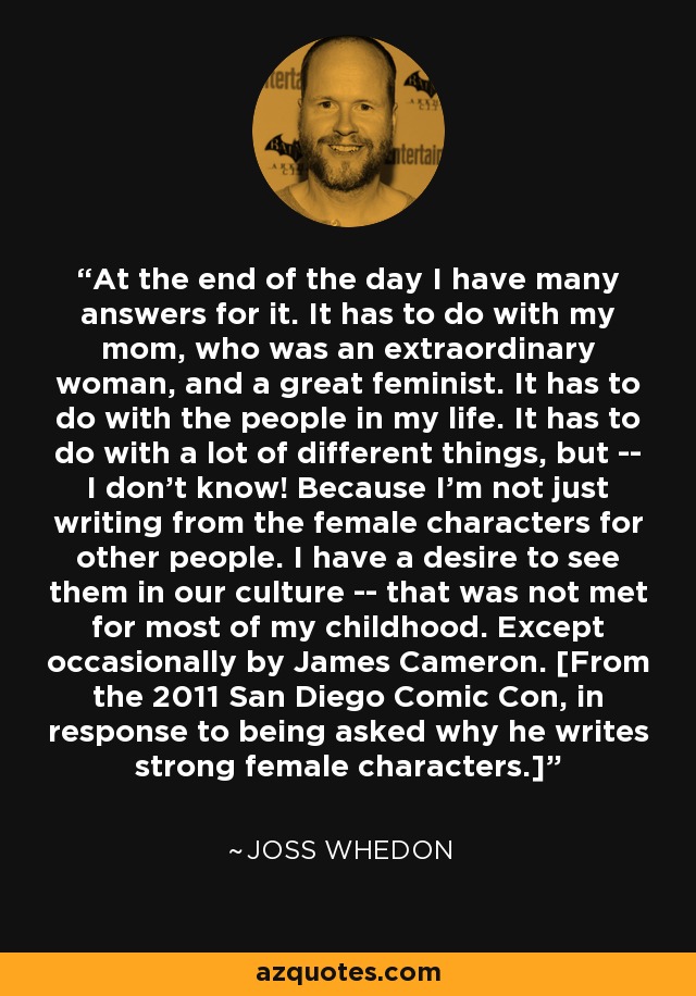 At the end of the day I have many answers for it. It has to do with my mom, who was an extraordinary woman, and a great feminist. It has to do with the people in my life. It has to do with a lot of different things, but -- I don't know! Because I'm not just writing from the female characters for other people. I have a desire to see them in our culture -- that was not met for most of my childhood. Except occasionally by James Cameron. [From the 2011 San Diego Comic Con, in response to being asked why he writes strong female characters.] - Joss Whedon