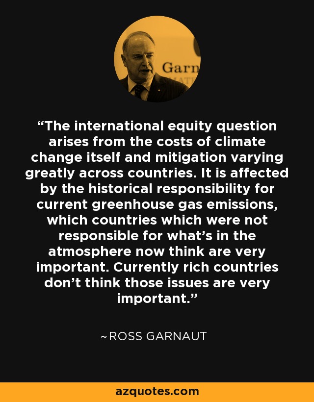 The international equity question arises from the costs of climate change itself and mitigation varying greatly across countries. It is affected by the historical responsibility for current greenhouse gas emissions, which countries which were not responsible for what's in the atmosphere now think are very important. Currently rich countries don't think those issues are very important. - Ross Garnaut