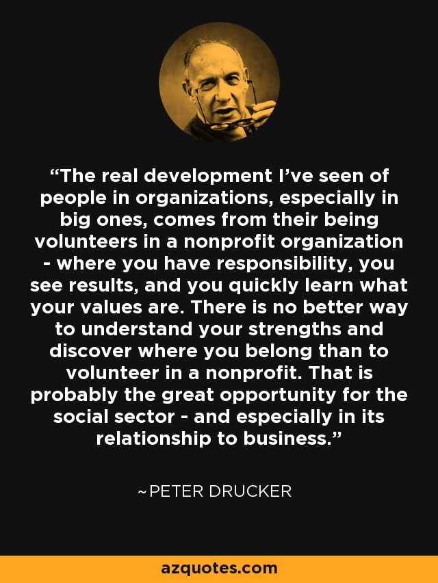 The real development I've seen of people in organizations, especially in big ones, comes from their being volunteers in a nonprofit organization - where you have responsibility, you see results, and you quickly learn what your values are. There is no better way to understand your strengths and discover where you belong than to volunteer in a nonprofit. That is probably the great opportunity for the social sector - and especially in its relationship to business. - Peter Drucker