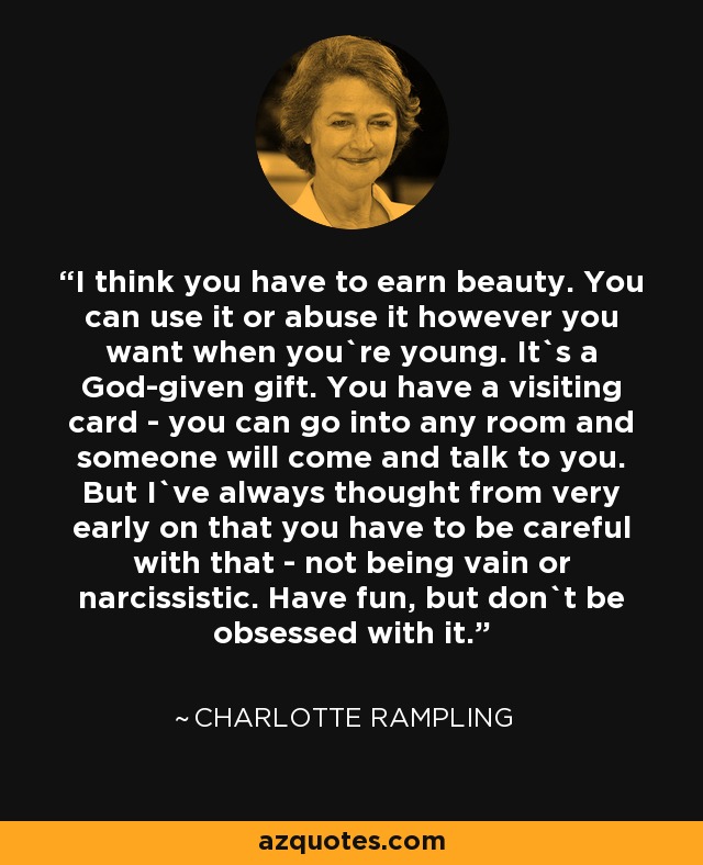 I think you have to earn beauty. You can use it or abuse it however you want when you`re young. It`s a God-given gift. You have a visiting card - you can go into any room and someone will come and talk to you. But I`ve always thought from very early on that you have to be careful with that - not being vain or narcissistic. Have fun, but don`t be obsessed with it. - Charlotte Rampling