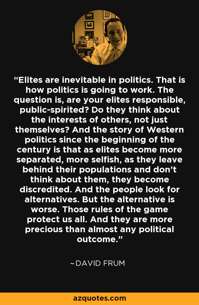 Elites are inevitable in politics. That is how politics is going to work. The question is, are your elites responsible, public-spirited? Do they think about the interests of others, not just themselves? And the story of Western politics since the beginning of the century is that as elites become more separated, more selfish, as they leave behind their populations and don't think about them, they become discredited. And the people look for alternatives. But the alternative is worse. Those rules of the game protect us all. And they are more precious than almost any political outcome. - David Frum