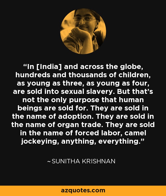 In [India] and across the globe, hundreds and thousands of children, as young as three, as young as four, are sold into sexual slavery. But that's not the only purpose that human beings are sold for. They are sold in the name of adoption. They are sold in the name of organ trade. They are sold in the name of forced labor, camel jockeying, anything, everything. - Sunitha Krishnan