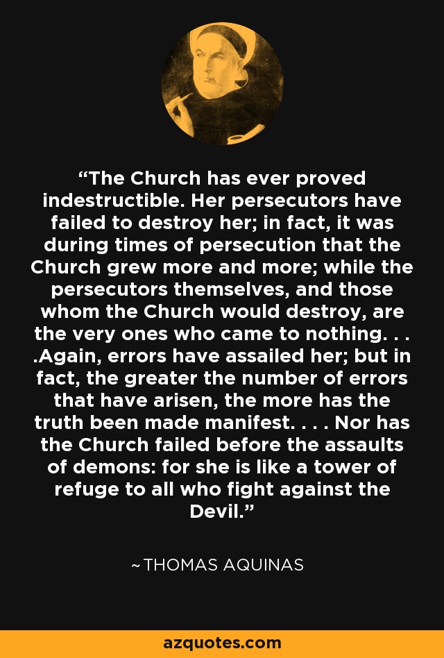 The Church has ever proved indestructible. Her persecutors have failed to destroy her; in fact, it was during times of persecution that the Church grew more and more; while the persecutors themselves, and those whom the Church would destroy, are the very ones who came to nothing. . . .Again, errors have assailed her; but in fact, the greater the number of errors that have arisen, the more has the truth been made manifest. . . . Nor has the Church failed before the assaults of demons: for she is like a tower of refuge to all who fight against the Devil. - Thomas Aquinas