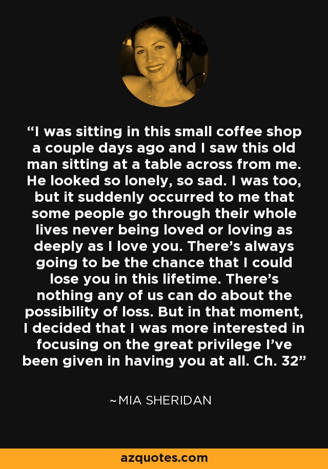 I was sitting in this small coffee shop a couple days ago and I saw this old man sitting at a table across from me. He looked so lonely, so sad. I was too, but it suddenly occurred to me that some people go through their whole lives never being loved or loving as deeply as I love you. There's always going to be the chance that I could lose you in this lifetime. There's nothing any of us can do about the possibility of loss. But in that moment, I decided that I was more interested in focusing on the great privilege I've been given in having you at all. Ch. 32 - Mia Sheridan