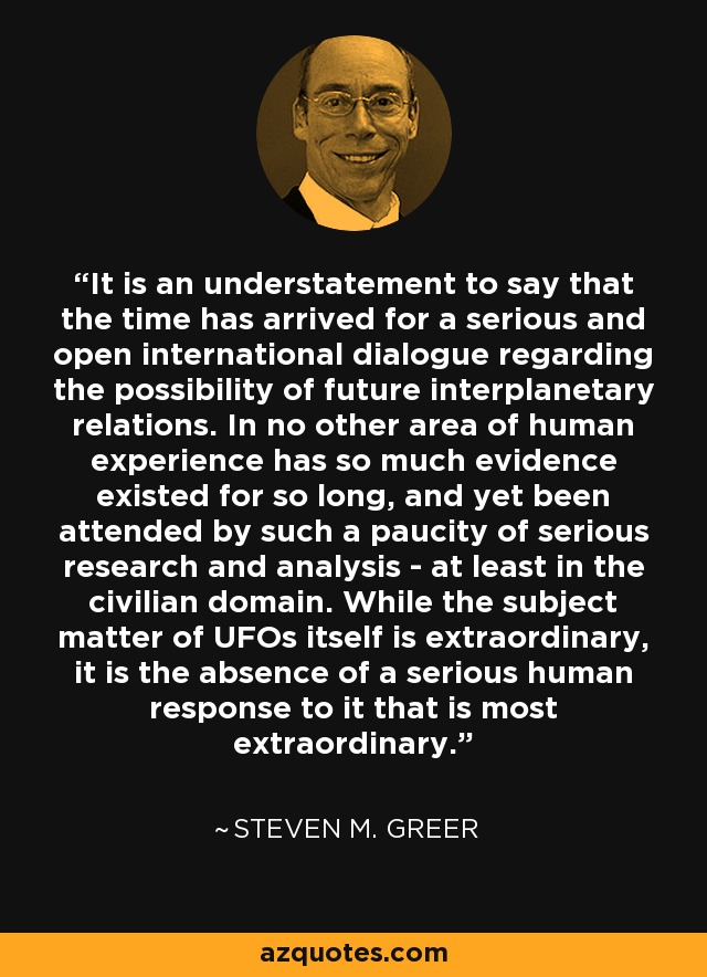 It is an understatement to say that the time has arrived for a serious and open international dialogue regarding the possibility of future interplanetary relations. In no other area of human experience has so much evidence existed for so long, and yet been attended by such a paucity of serious research and analysis - at least in the civilian domain. While the subject matter of UFOs itself is extraordinary, it is the absence of a serious human response to it that is most extraordinary. - Steven M. Greer