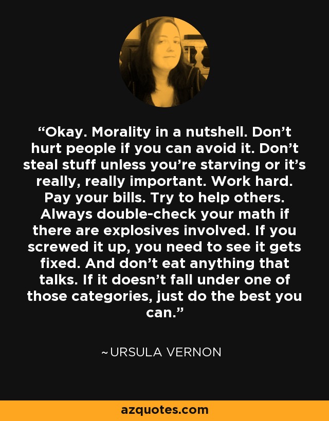 Okay. Morality in a nutshell. Don't hurt people if you can avoid it. Don't steal stuff unless you're starving or it's really, really important. Work hard. Pay your bills. Try to help others. Always double-check your math if there are explosives involved. If you screwed it up, you need to see it gets fixed. And don't eat anything that talks. If it doesn't fall under one of those categories, just do the best you can. - Ursula Vernon