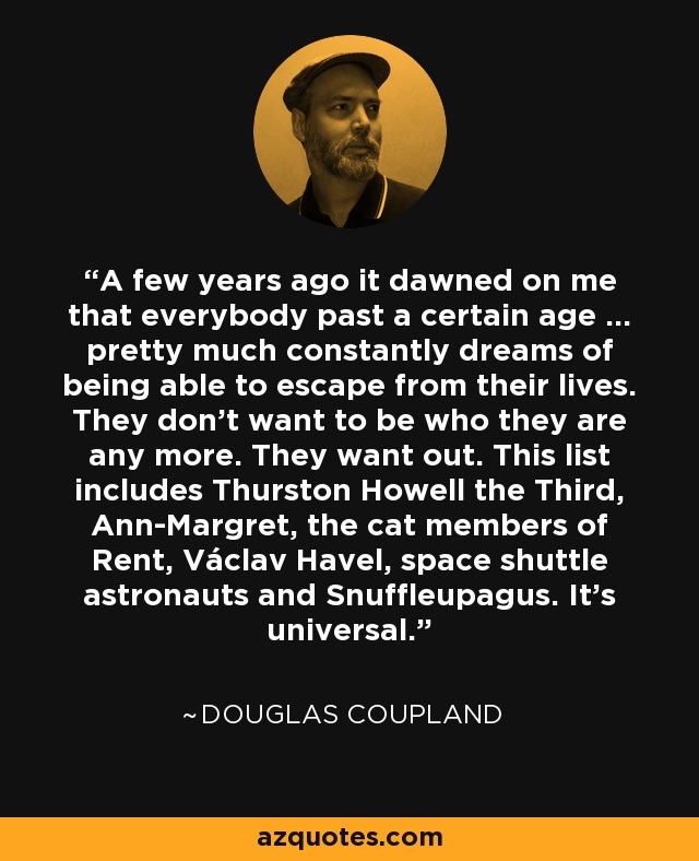 A few years ago it dawned on me that everybody past a certain age ... pretty much constantly dreams of being able to escape from their lives. They don't want to be who they are any more. They want out. This list includes Thurston Howell the Third, Ann-Margret, the cat members of Rent, Václav Havel, space shuttle astronauts and Snuffleupagus. It's universal. - Douglas Coupland