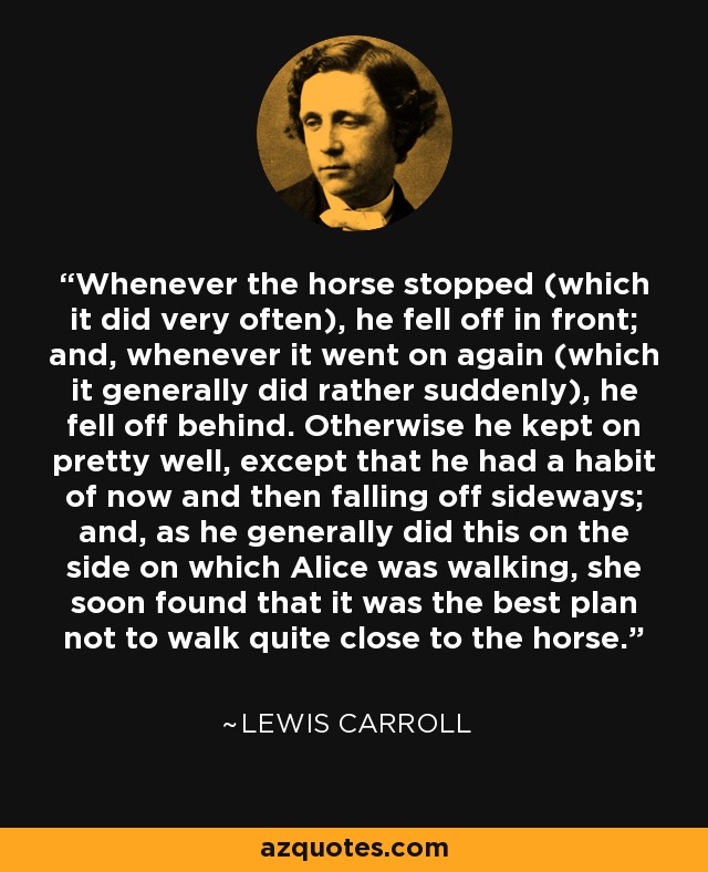 Whenever the horse stopped (which it did very often), he fell off in front; and, whenever it went on again (which it generally did rather suddenly), he fell off behind. Otherwise he kept on pretty well, except that he had a habit of now and then falling off sideways; and, as he generally did this on the side on which Alice was walking, she soon found that it was the best plan not to walk quite close to the horse. - Lewis Carroll