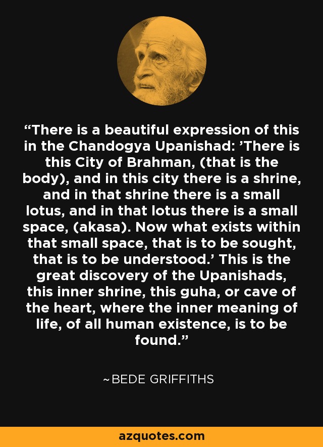 There is a beautiful expression of this in the Chandogya Upanishad: 'There is this City of Brahman, (that is the body), and in this city there is a shrine, and in that shrine there is a small lotus, and in that lotus there is a small space, (akasa). Now what exists within that small space, that is to be sought, that is to be understood.' This is the great discovery of the Upanishads, this inner shrine, this guha, or cave of the heart, where the inner meaning of life, of all human existence, is to be found. - Bede Griffiths