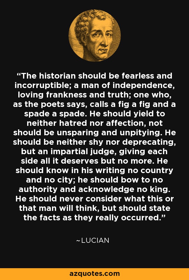 The historian should be fearless and incorruptible; a man of independence, loving frankness and truth; one who, as the poets says, calls a fig a fig and a spade a spade. He should yield to neither hatred nor affection, not should be unsparing and unpitying. He should be neither shy nor deprecating, but an impartial judge, giving each side all it deserves but no more. He should know in his writing no country and no city; he should bow to no authority and acknowledge no king. He should never consider what this or that man will think, but should state the facts as they really occurred. - Lucian
