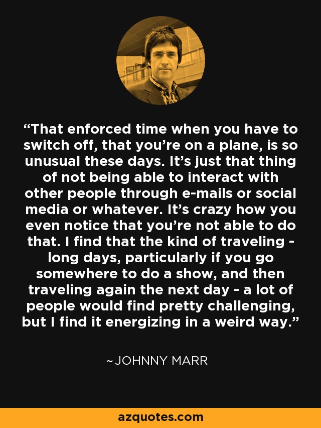 That enforced time when you have to switch off, that you're on a plane, is so unusual these days. It's just that thing of not being able to interact with other people through e-mails or social media or whatever. It's crazy how you even notice that you're not able to do that. I find that the kind of traveling - long days, particularly if you go somewhere to do a show, and then traveling again the next day - a lot of people would find pretty challenging, but I find it energizing in a weird way. - Johnny Marr