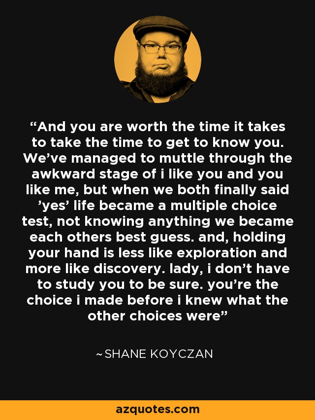 And you are worth the time it takes to take the time to get to know you. We've managed to muttle through the awkward stage of i like you and you like me, but when we both finally said 'yes' life became a multiple choice test, not knowing anything we became each others best guess. and, holding your hand is less like exploration and more like discovery. lady, i don't have to study you to be sure. you're the choice i made before i knew what the other choices were - Shane Koyczan