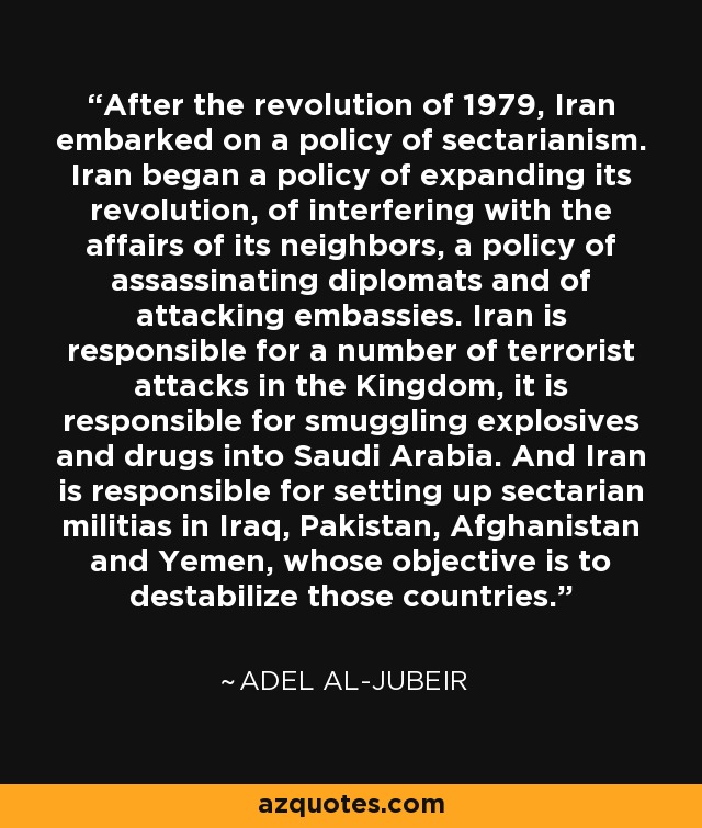 After the revolution of 1979, Iran embarked on a policy of sectarianism. Iran began a policy of expanding its revolution, of interfering with the affairs of its neighbors, a policy of assassinating diplomats and of attacking embassies. Iran is responsible for a number of terrorist attacks in the Kingdom, it is responsible for smuggling explosives and drugs into Saudi Arabia. And Iran is responsible for setting up sectarian militias in Iraq, Pakistan, Afghanistan and Yemen, whose objective is to destabilize those countries. - Adel al-Jubeir