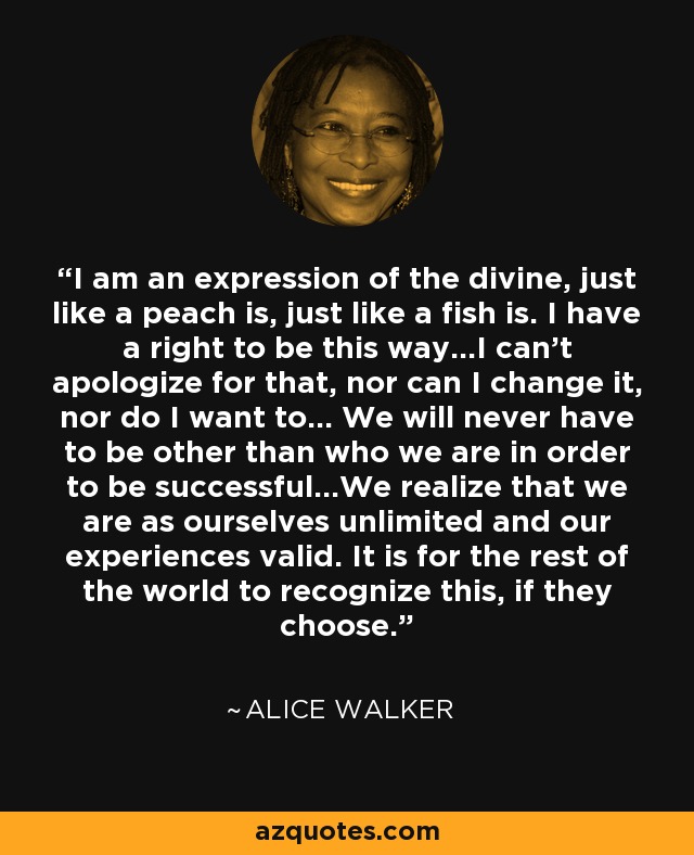 I am an expression of the divine, just like a peach is, just like a fish is. I have a right to be this way...I can't apologize for that, nor can I change it, nor do I want to... We will never have to be other than who we are in order to be successful...We realize that we are as ourselves unlimited and our experiences valid. It is for the rest of the world to recognize this, if they choose. - Alice Walker