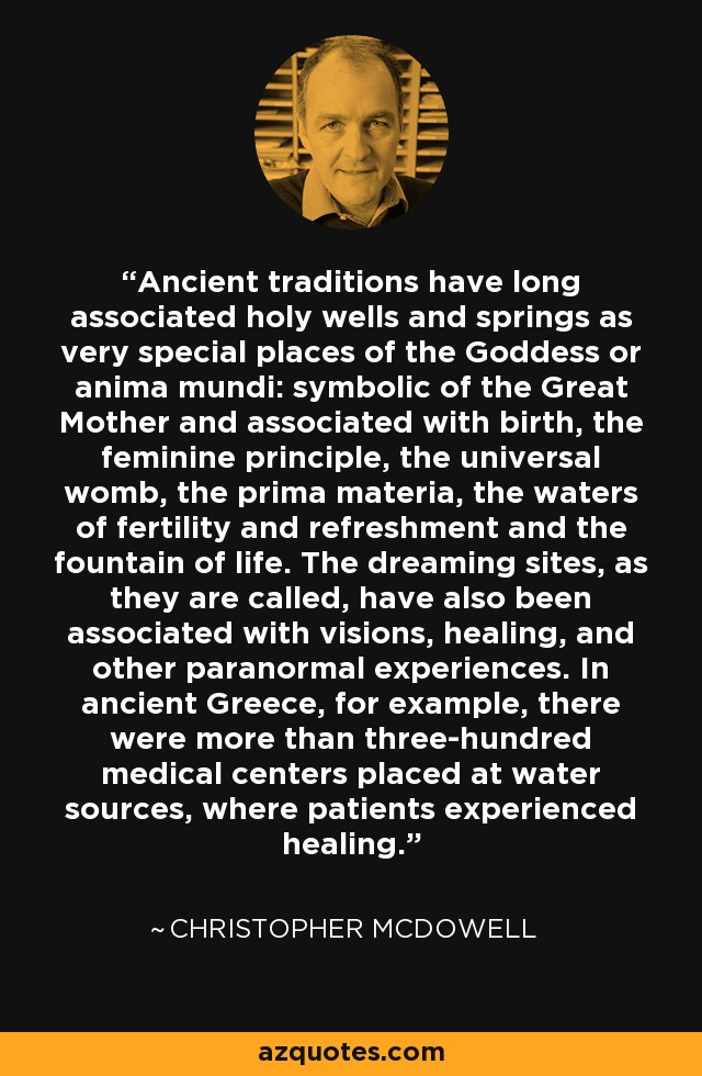 Ancient traditions have long associated holy wells and springs as very special places of the Goddess or anima mundi: symbolic of the Great Mother and associated with birth, the feminine principle, the universal womb, the prima materia, the waters of fertility and refreshment and the fountain of life. The dreaming sites, as they are called, have also been associated with visions, healing, and other paranormal experiences. In ancient Greece, for example, there were more than three-hundred medical centers placed at water sources, where patients experienced healing. - Christopher McDowell