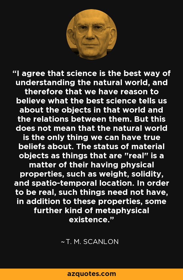 I agree that science is the best way of understanding the natural world, and therefore that we have reason to believe what the best science tells us about the objects in that world and the relations between them. But this does not mean that the natural world is the only thing we can have true beliefs about. The status of material objects as things that are 
