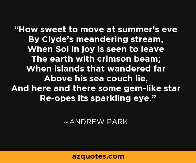 How sweet to move at summer's eve By Clyde's meandering stream, When Sol in joy is seen to leave The earth with crimson beam; When islands that wandered far Above his sea couch lie, And here and there some gem-like star Re-opes its sparkling eye. - Andrew Park