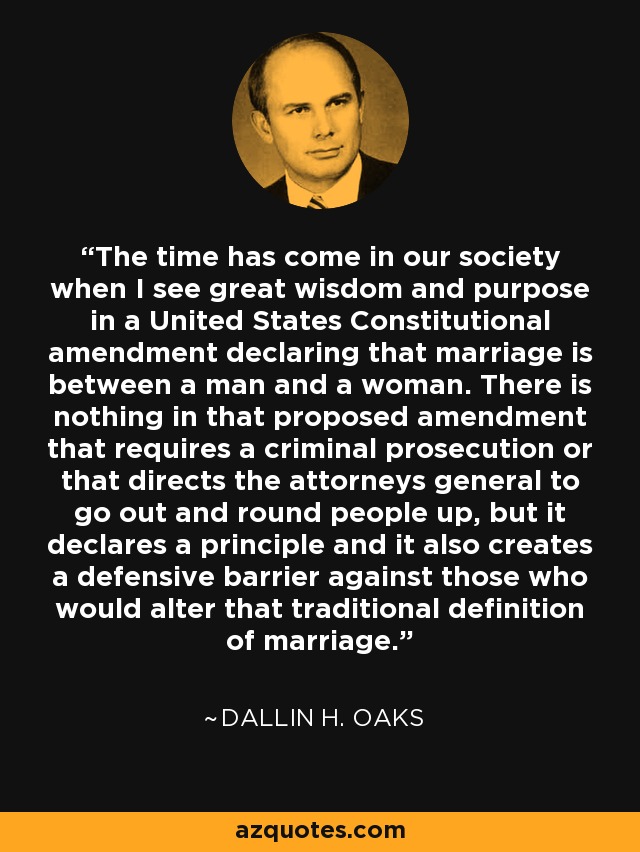 The time has come in our society when I see great wisdom and purpose in a United States Constitutional amendment declaring that marriage is between a man and a woman. There is nothing in that proposed amendment that requires a criminal prosecution or that directs the attorneys general to go out and round people up, but it declares a principle and it also creates a defensive barrier against those who would alter that traditional definition of marriage. - Dallin H. Oaks