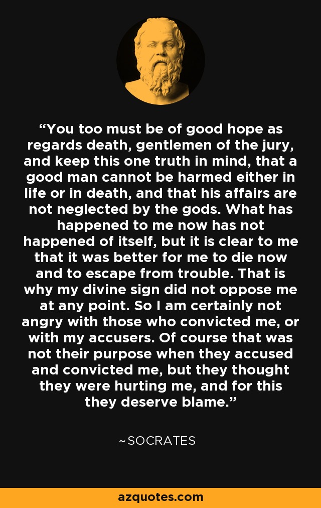You too must be of good hope as regards death, gentlemen of the jury, and keep this one truth in mind, that a good man cannot be harmed either in life or in death, and that his affairs are not neglected by the gods. What has happened to me now has not happened of itself, but it is clear to me that it was better for me to die now and to escape from trouble. That is why my divine sign did not oppose me at any point. So I am certainly not angry with those who convicted me, or with my accusers. Of course that was not their purpose when they accused and convicted me, but they thought they were hurting me, and for this they deserve blame. - Socrates