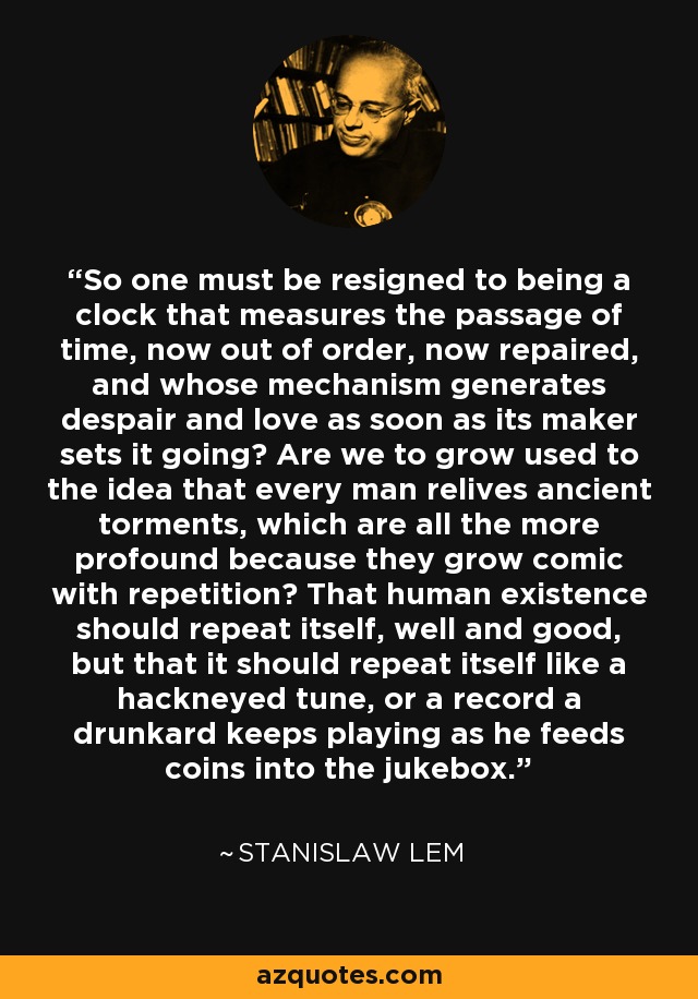 So one must be resigned to being a clock that measures the passage of time, now out of order, now repaired, and whose mechanism generates despair and love as soon as its maker sets it going? Are we to grow used to the idea that every man relives ancient torments, which are all the more profound because they grow comic with repetition? That human existence should repeat itself, well and good, but that it should repeat itself like a hackneyed tune, or a record a drunkard keeps playing as he feeds coins into the jukebox. - Stanislaw Lem