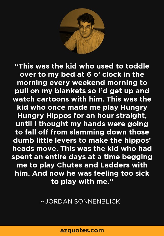 This was the kid who used to toddle over to my bed at 6 o’ clock in the morning every weekend morning to pull on my blankets so I’d get up and watch cartoons with him. This was the kid who once made me play Hungry Hungry Hippos for an hour straight, until I thought my hands were going to fall off from slamming down those dumb little levers to make the hippos’ heads move. This was the kid who had spent an entire days at a time begging me to play Chutes and Ladders with him. And now he was feeling too sick to play with me. - Jordan Sonnenblick