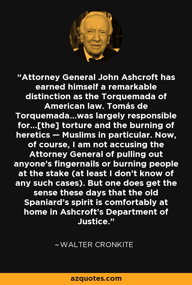 Attorney General John Ashcroft has earned himself a remarkable distinction as the Torquemada of American law. Tomás de Torquemada...was largely responsible for...[the] torture and the burning of heretics — Muslims in particular. Now, of course, I am not accusing the Attorney General of pulling out anyone's fingernails or burning people at the stake (at least I don't know of any such cases). But one does get the sense these days that the old Spaniard's spirit is comfortably at home in Ashcroft's Department of Justice. - Walter Cronkite