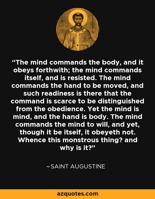 The mind commands the body, and it obeys forthwith; the mind commands itself, and is resisted. The mind commands the hand to be moved, and such readiness is there that the command is scarce to be distinguished from the obedience. Yet the mind is mind, and the hand is body. The mind commands the mind to will, and yet, though it be itself, it obeyeth not. Whence this monstrous thing? and why is it? - Saint Augustine