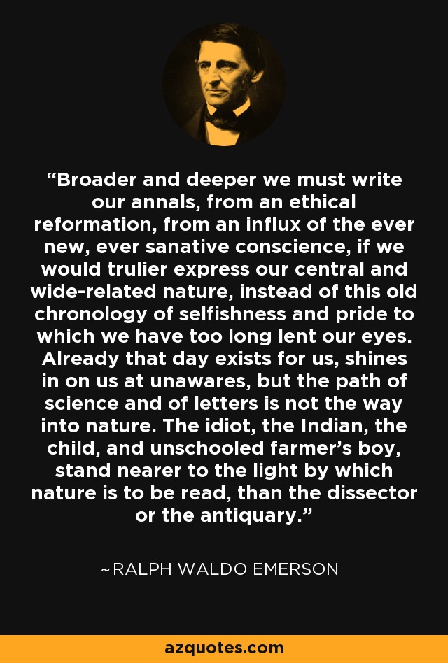 Broader and deeper we must write our annals, from an ethical reformation, from an influx of the ever new, ever sanative conscience, if we would trulier express our central and wide-related nature, instead of this old chronology of selfishness and pride to which we have too long lent our eyes. Already that day exists for us, shines in on us at unawares, but the path of science and of letters is not the way into nature. The idiot, the Indian, the child, and unschooled farmer's boy, stand nearer to the light by which nature is to be read, than the dissector or the antiquary. - Ralph Waldo Emerson