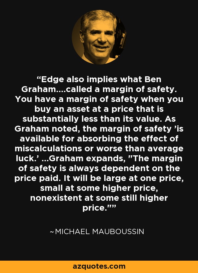 Edge also implies what Ben Graham....called a margin of safety. You have a margin of safety when you buy an asset at a price that is substantially less than its value. As Graham noted, the margin of safety 'is available for absorbing the effect of miscalculations or worse than average luck.' ...Graham expands, 