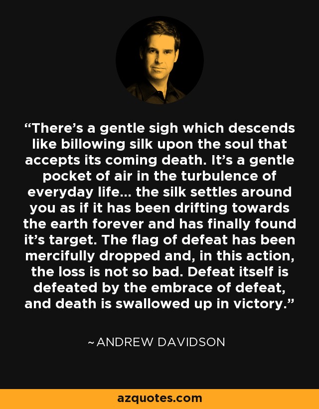 There's a gentle sigh which descends like billowing silk upon the soul that accepts its coming death. It's a gentle pocket of air in the turbulence of everyday life... the silk settles around you as if it has been drifting towards the earth forever and has finally found it's target. The flag of defeat has been mercifully dropped and, in this action, the loss is not so bad. Defeat itself is defeated by the embrace of defeat, and death is swallowed up in victory. - Andrew Davidson