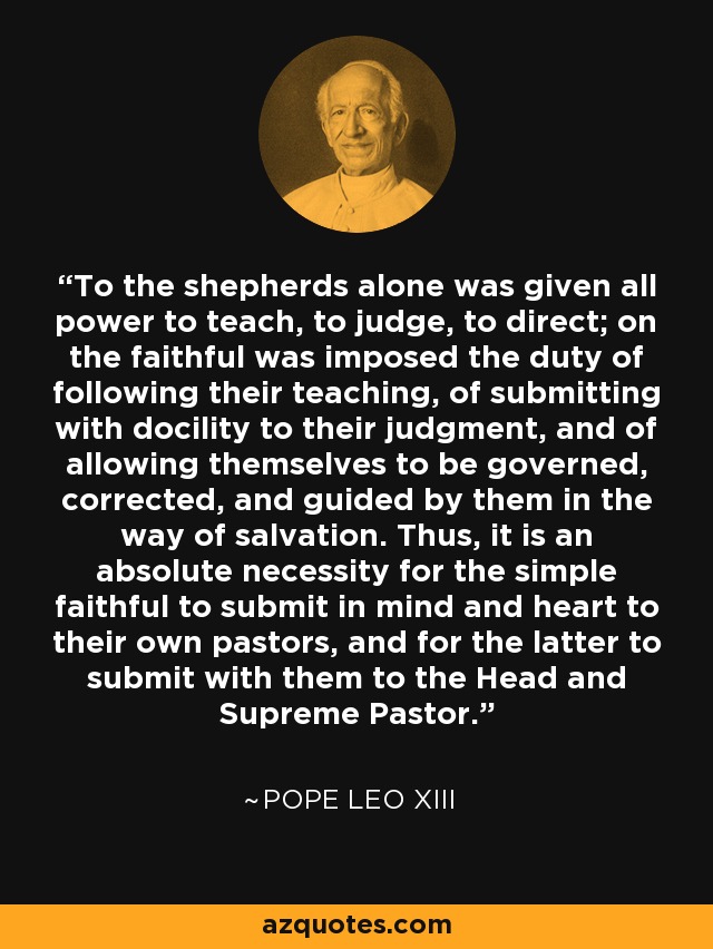 To the shepherds alone was given all power to teach, to judge, to direct; on the faithful was imposed the duty of following their teaching, of submitting with docility to their judgment, and of allowing themselves to be governed, corrected, and guided by them in the way of salvation. Thus, it is an absolute necessity for the simple faithful to submit in mind and heart to their own pastors, and for the latter to submit with them to the Head and Supreme Pastor. - Pope Leo XIII