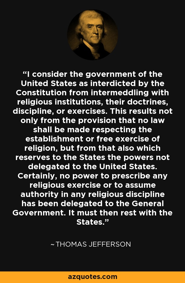 I consider the government of the United States as interdicted by the Constitution from intermeddling with religious institutions, their doctrines, discipline, or exercises. This results not only from the provision that no law shall be made respecting the establishment or free exercise of religion, but from that also which reserves to the States the powers not delegated to the United States. Certainly, no power to prescribe any religious exercise or to assume authority in any religious discipline has been delegated to the General Government. It must then rest with the States. - Thomas Jefferson