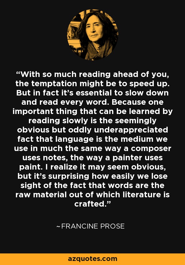 With so much reading ahead of you, the temptation might be to speed up. But in fact it’s essential to slow down and read every word. Because one important thing that can be learned by reading slowly is the seemingly obvious but oddly underappreciated fact that language is the medium we use in much the same way a composer uses notes, the way a painter uses paint. I realize it may seem obvious, but it’s surprising how easily we lose sight of the fact that words are the raw material out of which literature is crafted. - Francine Prose