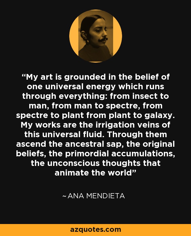 My art is grounded in the belief of one universal energy which runs through everything: from insect to man, from man to spectre, from spectre to plant from plant to galaxy. My works are the irrigation veins of this universal fluid. Through them ascend the ancestral sap, the original beliefs, the primordial accumulations, the unconscious thoughts that animate the world - Ana Mendieta