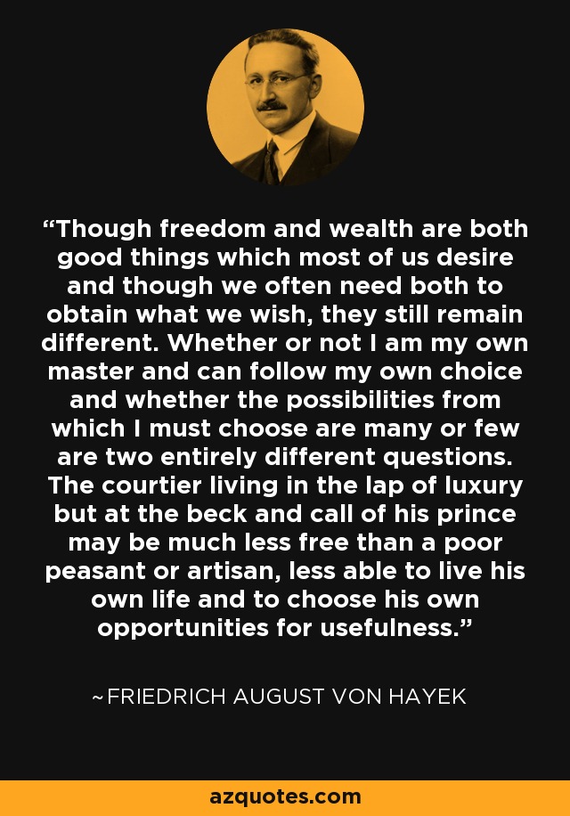 Though freedom and wealth are both good things which most of us desire and though we often need both to obtain what we wish, they still remain different. Whether or not I am my own master and can follow my own choice and whether the possibilities from which I must choose are many or few are two entirely different questions. The courtier living in the lap of luxury but at the beck and call of his prince may be much less free than a poor peasant or artisan, less able to live his own life and to choose his own opportunities for usefulness. - Friedrich August von Hayek