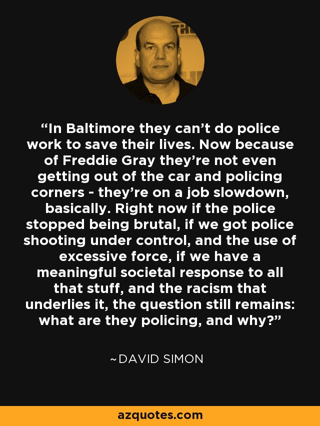 In Baltimore they can't do police work to save their lives. Now because of Freddie Gray they're not even getting out of the car and policing corners - they're on a job slowdown, basically. Right now if the police stopped being brutal, if we got police shooting under control, and the use of excessive force, if we have a meaningful societal response to all that stuff, and the racism that underlies it, the question still remains: what are they policing, and why? - David Simon