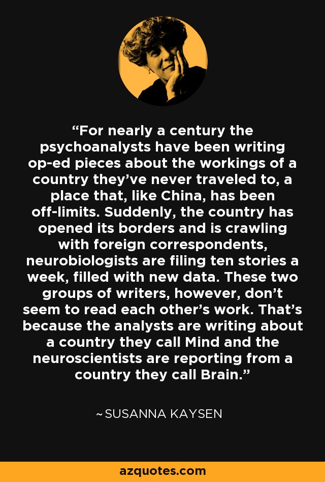 For nearly a century the psychoanalysts have been writing op-ed pieces about the workings of a country they've never traveled to, a place that, like China, has been off-limits. Suddenly, the country has opened its borders and is crawling with foreign correspondents, neurobiologists are filing ten stories a week, filled with new data. These two groups of writers, however, don't seem to read each other's work. That's because the analysts are writing about a country they call Mind and the neuroscientists are reporting from a country they call Brain. - Susanna Kaysen
