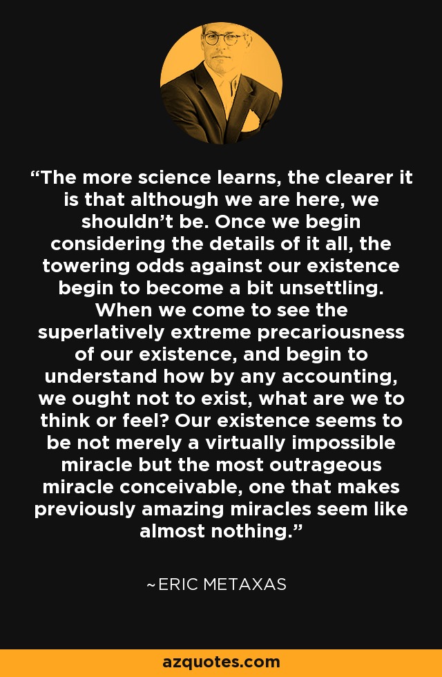 The more science learns, the clearer it is that although we are here, we shouldn't be. Once we begin considering the details of it all, the towering odds against our existence begin to become a bit unsettling. When we come to see the superlatively extreme precariousness of our existence, and begin to understand how by any accounting, we ought not to exist, what are we to think or feel? Our existence seems to be not merely a virtually impossible miracle but the most outrageous miracle conceivable, one that makes previously amazing miracles seem like almost nothing. - Eric Metaxas