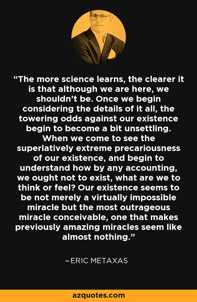The more science learns, the clearer it is that although we are here, we shouldn't be. Once we begin considering the details of it all, the towering odds against our existence begin to become a bit unsettling. When we come to see the superlatively extreme precariousness of our existence, and begin to understand how by any accounting, we ought not to exist, what are we to think or feel? Our existence seems to be not merely a virtually impossible miracle but the most outrageous miracle conceivable, one that makes previously amazing miracles seem like almost nothing. - Eric Metaxas