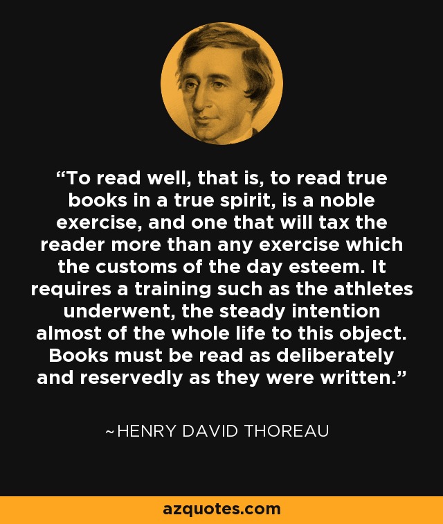 To read well, that is, to read true books in a true spirit, is a noble exercise, and one that will tax the reader more than any exercise which the customs of the day esteem. It requires a training such as the athletes underwent, the steady intention almost of the whole life to this object. Books must be read as deliberately and reservedly as they were written. - Henry David Thoreau