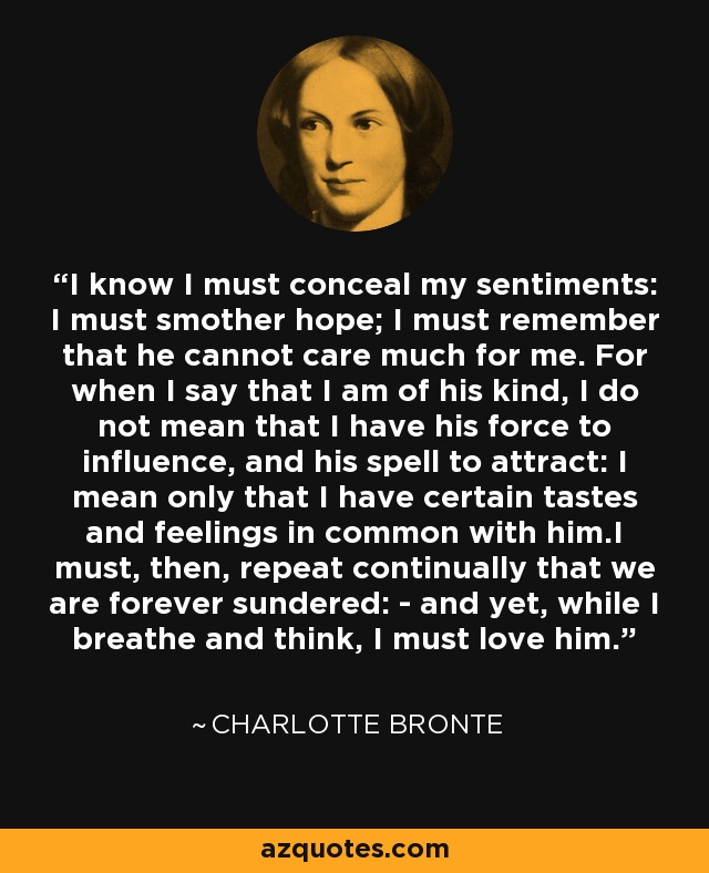I know I must conceal my sentiments: I must smother hope; I must remember that he cannot care much for me. For when I say that I am of his kind, I do not mean that I have his force to influence, and his spell to attract: I mean only that I have certain tastes and feelings in common with him.I must, then, repeat continually that we are forever sundered: - and yet, while I breathe and think, I must love him. - Charlotte Bronte