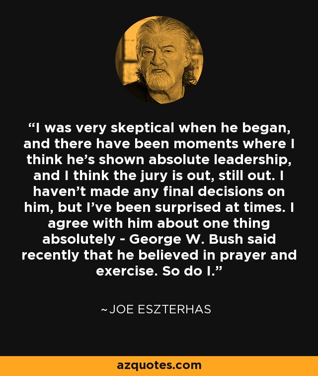 I was very skeptical when he began, and there have been moments where I think he's shown absolute leadership, and I think the jury is out, still out. I haven't made any final decisions on him, but I've been surprised at times. I agree with him about one thing absolutely - George W. Bush said recently that he believed in prayer and exercise. So do I. - Joe Eszterhas