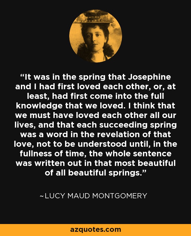 It was in the spring that Josephine and I had first loved each other, or, at least, had first come into the full knowledge that we loved. I think that we must have loved each other all our lives, and that each succeeding spring was a word in the revelation of that love, not to be understood until, in the fullness of time, the whole sentence was written out in that most beautiful of all beautiful springs. - Lucy Maud Montgomery