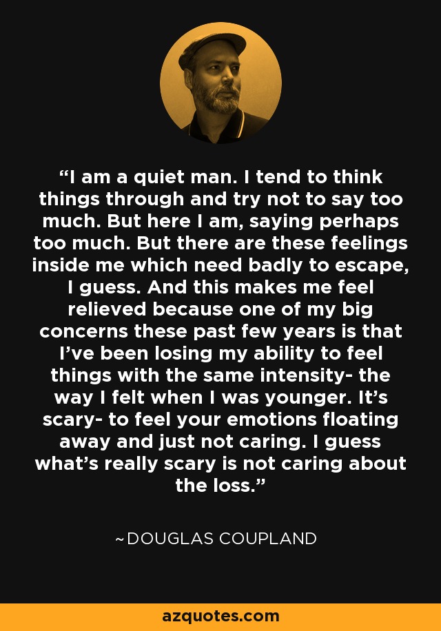 I am a quiet man. I tend to think things through and try not to say too much. But here I am, saying perhaps too much. But there are these feelings inside me which need badly to escape, I guess. And this makes me feel relieved because one of my big concerns these past few years is that I've been losing my ability to feel things with the same intensity- the way I felt when I was younger. It's scary- to feel your emotions floating away and just not caring. I guess what's really scary is not caring about the loss. - Douglas Coupland
