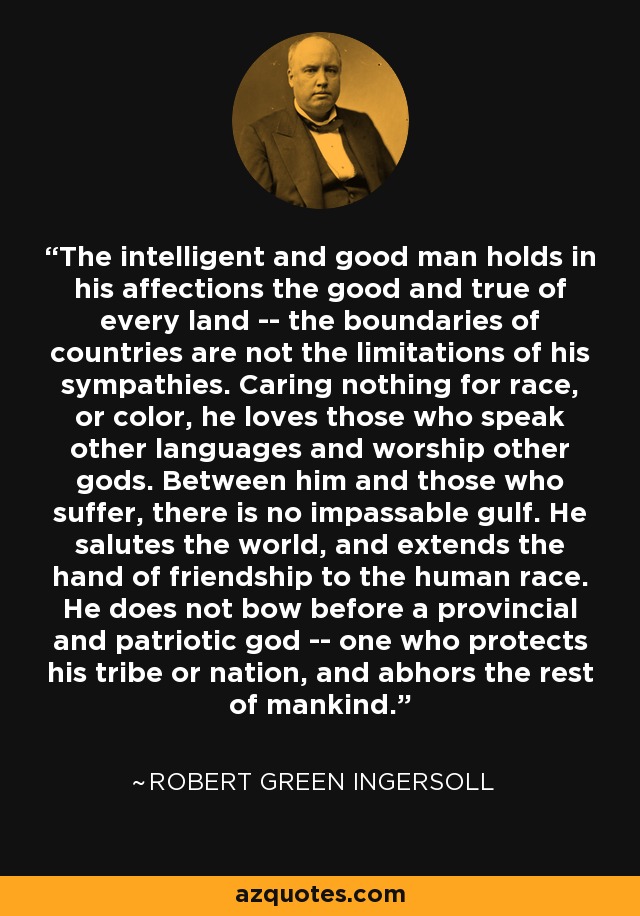 The intelligent and good man holds in his affections the good and true of every land -- the boundaries of countries are not the limitations of his sympathies. Caring nothing for race, or color, he loves those who speak other languages and worship other gods. Between him and those who suffer, there is no impassable gulf. He salutes the world, and extends the hand of friendship to the human race. He does not bow before a provincial and patriotic god -- one who protects his tribe or nation, and abhors the rest of mankind. - Robert Green Ingersoll
