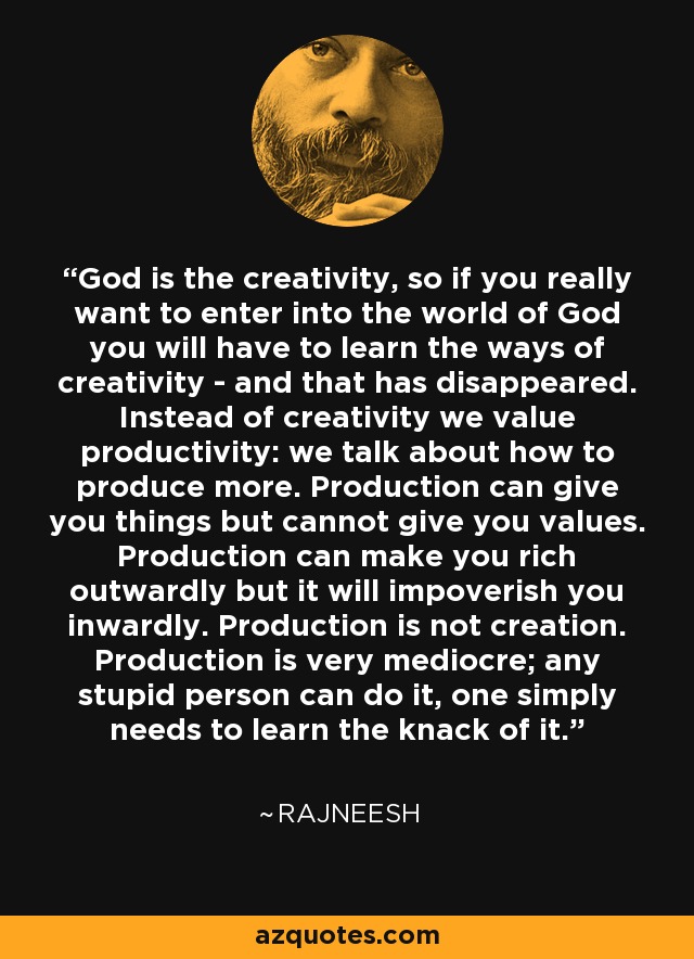 God is the creativity, so if you really want to enter into the world of God you will have to learn the ways of creativity - and that has disappeared. Instead of creativity we value productivity: we talk about how to produce more. Production can give you things but cannot give you values. Production can make you rich outwardly but it will impoverish you inwardly. Production is not creation. Production is very mediocre; any stupid person can do it, one simply needs to learn the knack of it. - Rajneesh